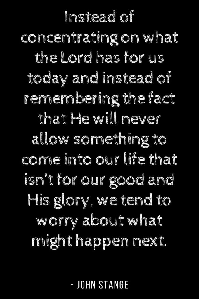 Worry Quotes (4): Instead of concentrating on what the Lord has for us today and instead of remembering the fact that He will never allow something to come into our life that isn't for our good and His glory, we tend to worry about what might happen next.