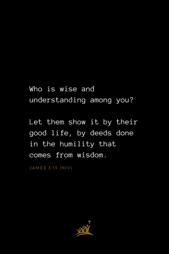 Bible Verse of The Day (1): Who is wise and understanding among you? Let them show it by their good life, by deeds done in the humility that comes from wisdom. James 3:13 (NIV)