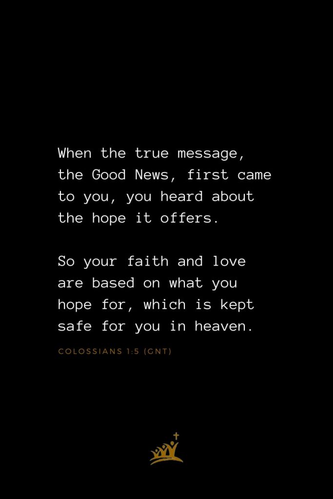 Bible Verse of The Day (2): When the true message, the Good News, first came to you, you heard about the hope it offers. So your faith and love are based on what you hope for, which is kept safe for you in heaven. Colossians 1:5 (GNT)