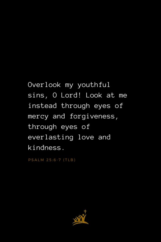 Bible Verse of The Day (7): Overlook my youthful sins, O Lord! Look at me instead through eyes of mercy and forgiveness, through eyes of everlasting love and kindness. Psalm 25:6-7 (TLB)