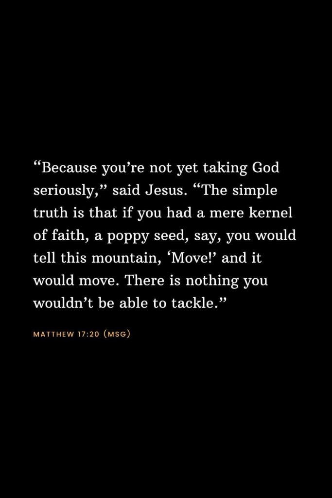 Bible Verses about Faith (5): “Because you’re not yet taking God seriously,” said Jesus. “The simple truth is that if you had a mere kernel of faith, a poppy seed, say, you would tell this mountain, ‘Move!’ and it would move. There is nothing you wouldn’t be able to tackle.” Matthew 17:20 (MSG)