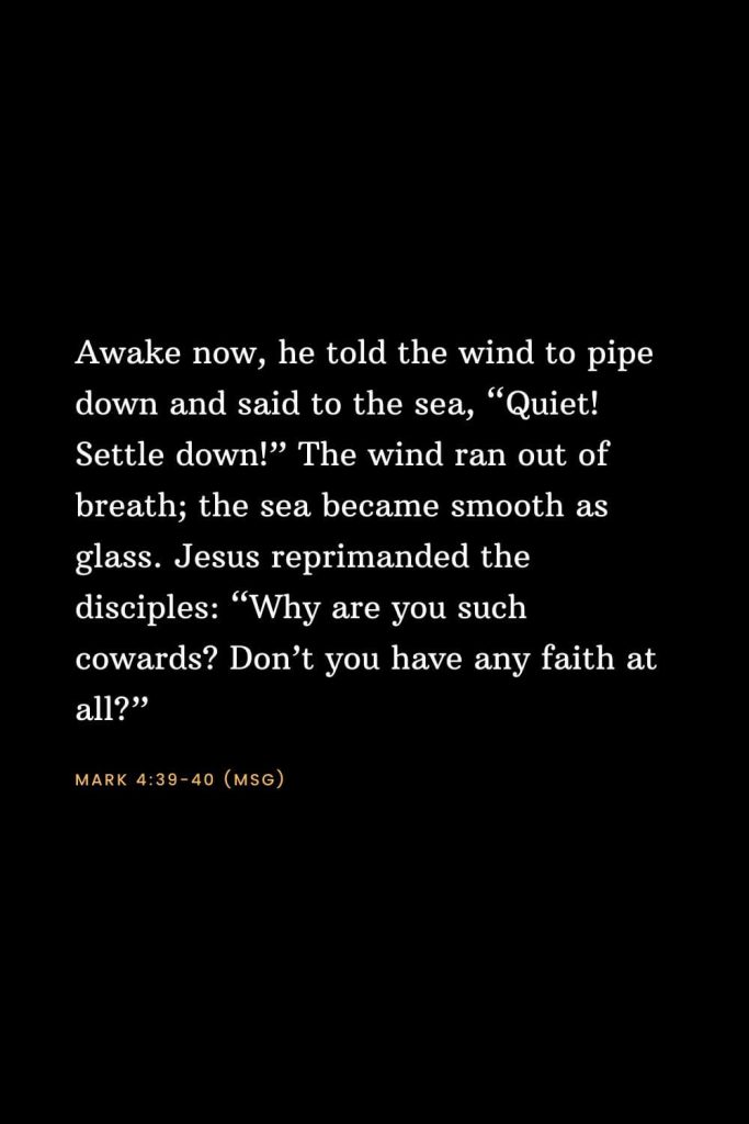 Bible Verses about Faith (6): Awake now, he told the wind to pipe down and said to the sea, “Quiet! Settle down!” The wind ran out of breath; the sea became smooth as glass. Jesus reprimanded the disciples: “Why are you such cowards? Don’t you have any faith at all?” Mark 4:39-40 (MSG)