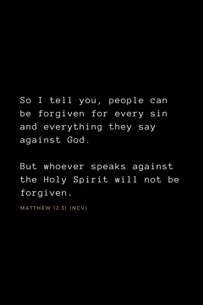 Bible Verses about Forgiveness (10): So I tell you, people can be forgiven for every sin and everything they say against God. But whoever speaks against the Holy Spirit will not be forgiven.   Matthew 12:31 (NCV)