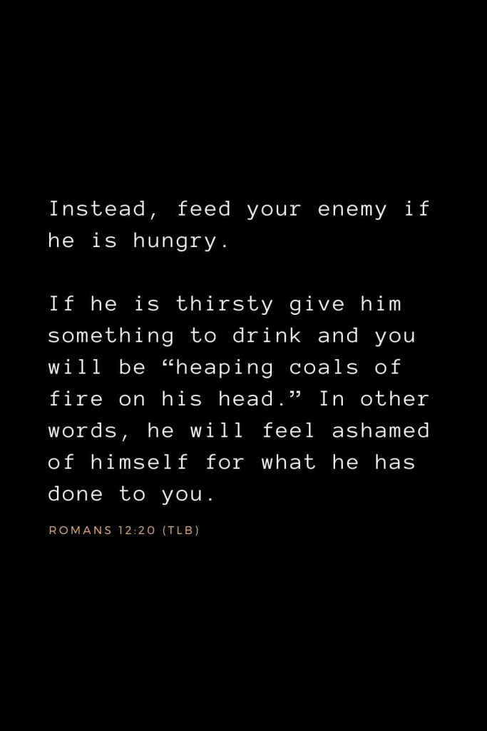 Bible Verses about Forgiveness (2): Instead, feed your enemy if he is hungry. If he is thirsty give him something to drink and you will be “heaping coals of fire on his head.” In other words, he will feel ashamed of himself for what he has done to you. Romans 12:20 (TLB)