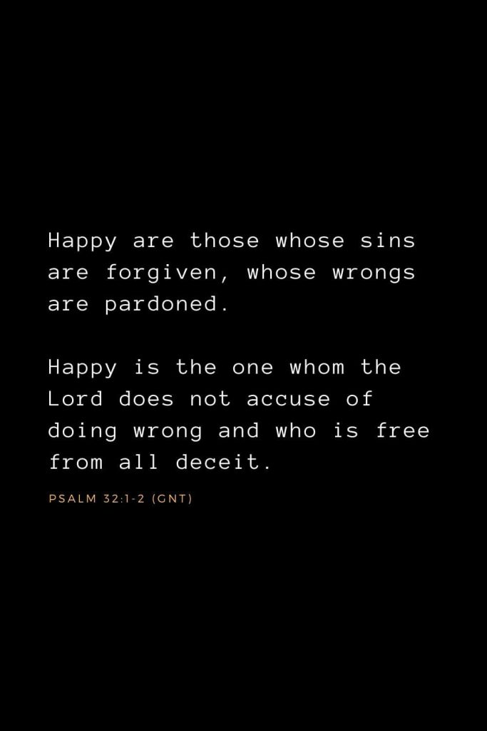 Bible Verses about Forgiveness (4): Happy are those whose sins are forgiven, whose wrongs are pardoned. Happy is the one whom the Lord does not accuse of doing wrong and who is free from all deceit. Psalm 32:1-2 (GNT)