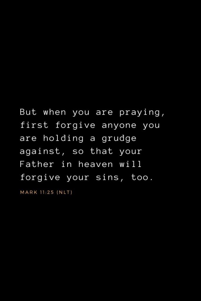 Bible Verses about Forgiveness (6): But when you are praying, first forgive anyone you are holding a grudge against, so that your Father in heaven will forgive your sins, too. Mark 11:25 (NLT)