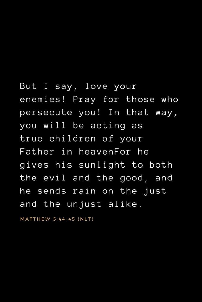 Bible Verses about Forgiveness (7): But I say, love your enemies! Pray for those who persecute you! In that way, you will be acting as true children of your Father in heavenFor he gives his sunlight to both the evil and the good, and he sends rain on the just and the unjust alike.  Matthew 5:44-45 (NLT)