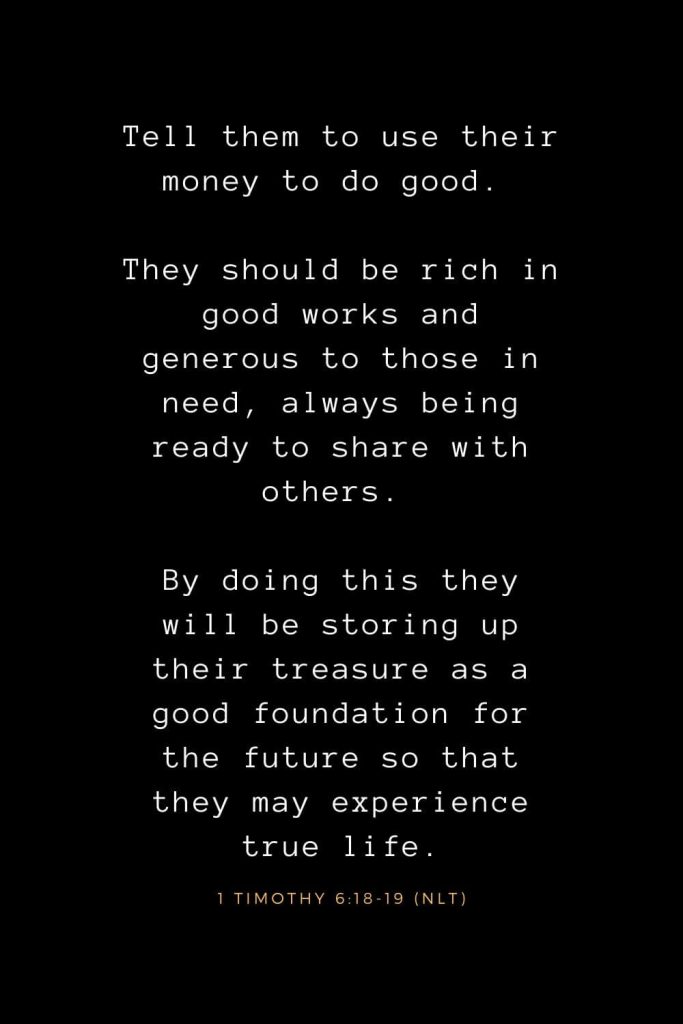 Bible Verses about Life (22): Tell them to use their money to do good. They should be rich in good works and generous to those in need, always being ready to share with others. By doing this they will be storing up their treasure as a good foundation for the future so that they may experience true life. 1 Timothy 6:18-19 (NLT)