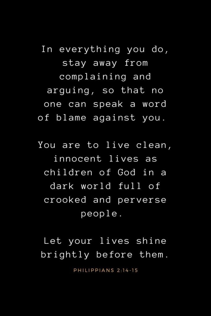 Bible Verses about Life (23): In everything you do, stay away from complaining and arguing, so that no one can speak a word of blame against you. You are to live clean, innocent lives as children of God in a dark world full of crooked and perverse people. Let your lives shine brightly before them. Philippians 2:14-15