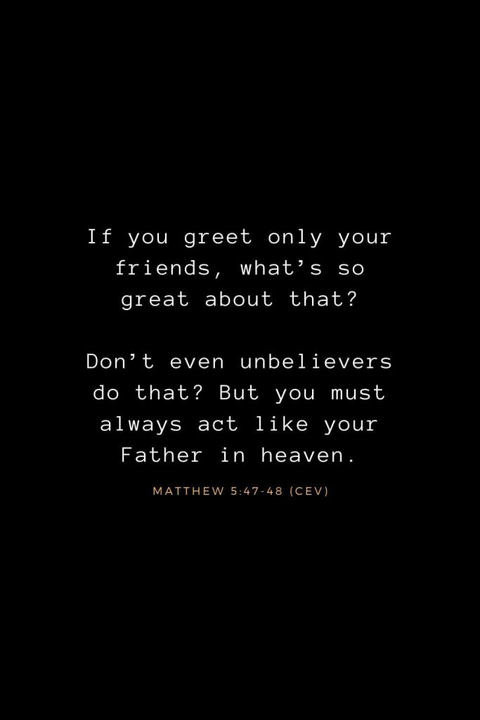 Bible Verses about Life (5): If you greet only your friends, what’s so great about that? Don’t even unbelievers do that? But you must always act like your Father in heaven. Matthew 5:47-48 (CEV)