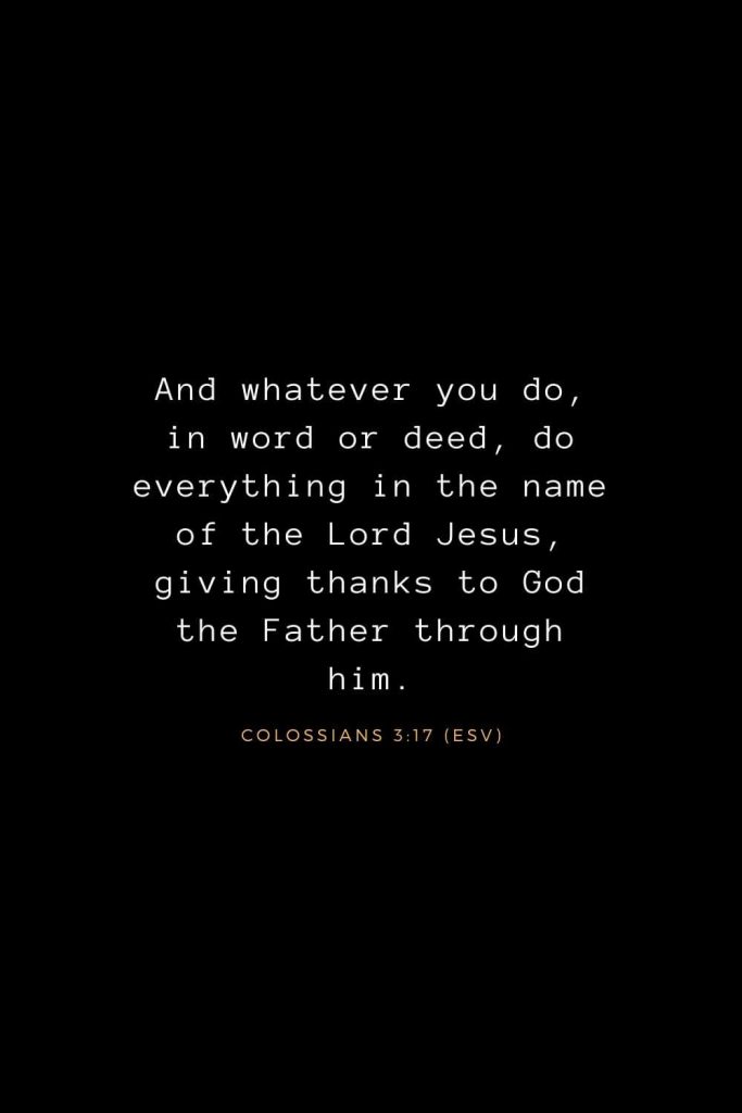 Bible Verses about Life (6): And whatever you do, in word or deed, do everything in the name of the Lord Jesus, giving thanks to God the Father through him. Colossians 3:17 (ESV)