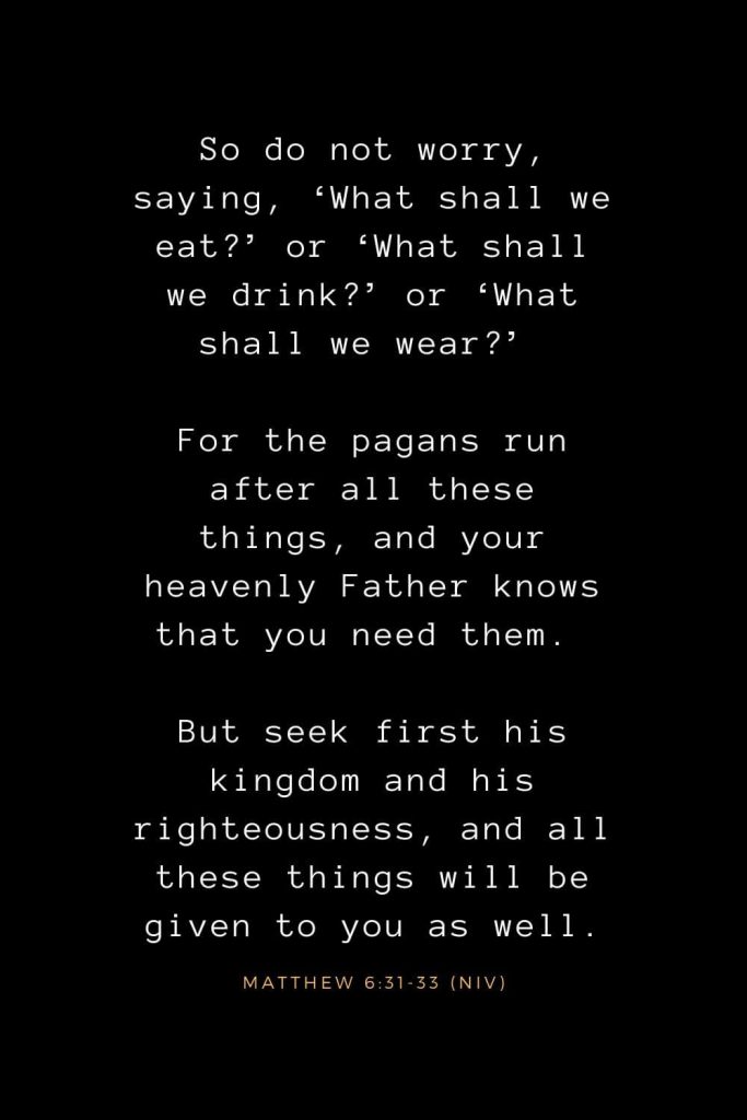 Bible Verses about Life (7): So do not worry, saying, ‘What shall we eat?’ or ‘What shall we drink?’ or ‘What shall we wear?’ For the pagans run after all these things, and your heavenly Father knows that you need them. But seek first his kingdom and his righteousness, and all these things will be given to you as well. Matthew 6:31-33 (NIV)