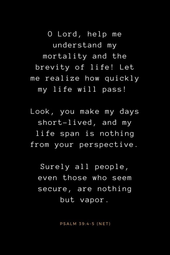 Bible Verses about Life (9): O Lord, help me understand my mortality and the brevity of life! Let me realize how quickly my life will pass! Look, you make my days short-lived, and my life span is nothing from your perspective. Surely all people, even those who seem secure, are nothing but vapor. Psalm 39:4-5 (NET)
