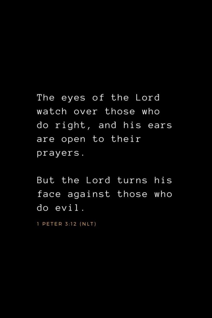 Bible Verses about Prayer (11): The eyes of the Lord watch over those who do right, and his ears are open to their prayers. But the Lord turns his face against those who do evil. 1 Peter 3:12 (NLT)
