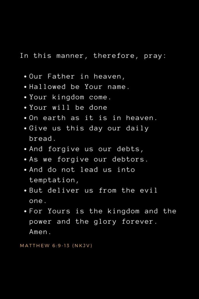 Bible Verses about Prayer (12): In this manner, therefore, pray: Our Father in heaven, Hallowed be Your name. Your kingdom come. Your will be done On earth as it is in heaven. Give us this day our daily bread. And forgive us our debts, As we forgive our debtors. And do not lead us into temptation, But deliver us from the evil one. For Yours is the kingdom and the power and the glory forever. Amen. Matthew 6:9-13 (NKJV)