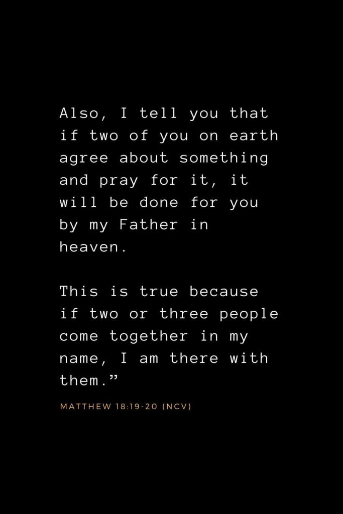 Bible Verses about Prayer (4): Also, I tell you that if two of you on earth agree about something and pray for it, it will be done for you by my Father in heaven. This is true because if two or three people come together in my name, I am there with them.” Matthew 18:19-20 (NCV)