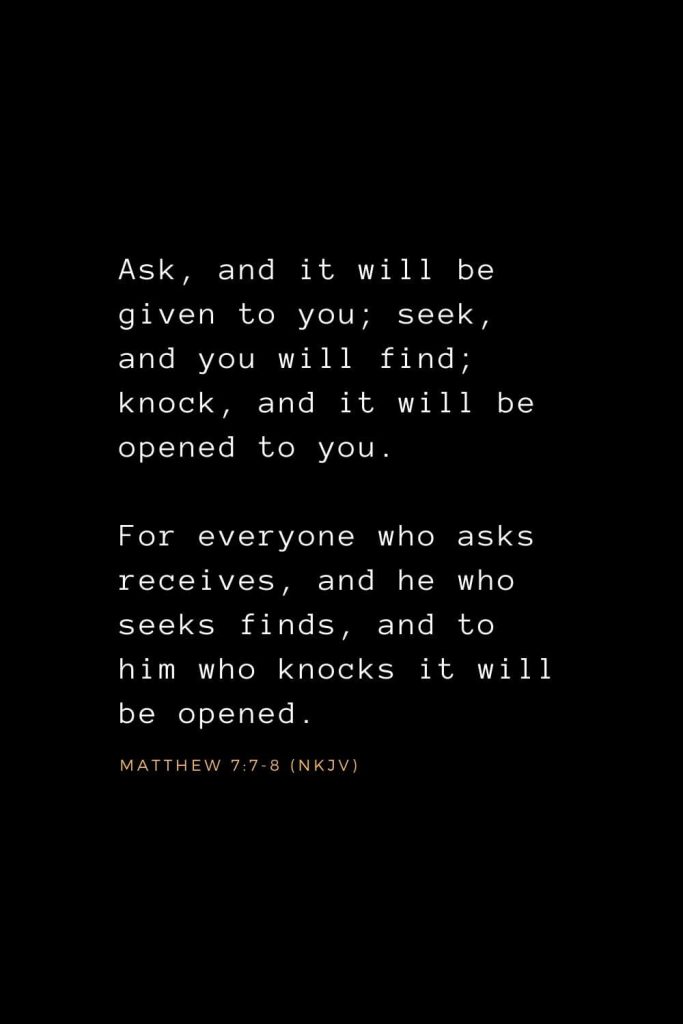 Bible Verses about Prayer (5): Ask, and it will be given to you; seek, and you will find; knock, and it will be opened to you. For everyone who asks receives, and he who seeks finds, and to him who knocks it will be opened. Matthew 7:7-8 (NKJV)