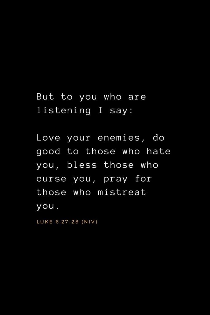 Bible Verses about Prayer (6): But to you who are listening I say: Love your enemies, do good to those who hate you, bless those who curse you, pray for those who mistreat you. Luke 6:27-28 (NIV)