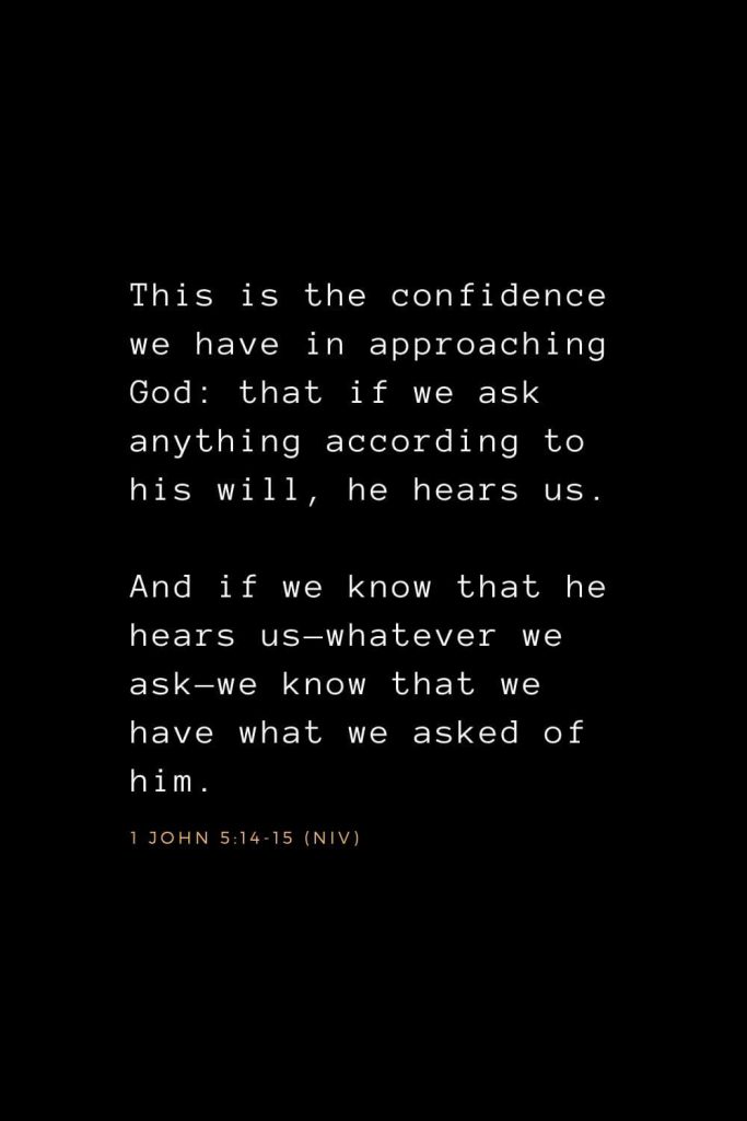 Bible Verses about Prayer (7): This is the confidence we have in approaching God: that if we ask anything according to his will, he hears us. And if we know that he hears us—whatever we ask—we know that we have what we asked of him. 1 John 5:14-15 (NIV)