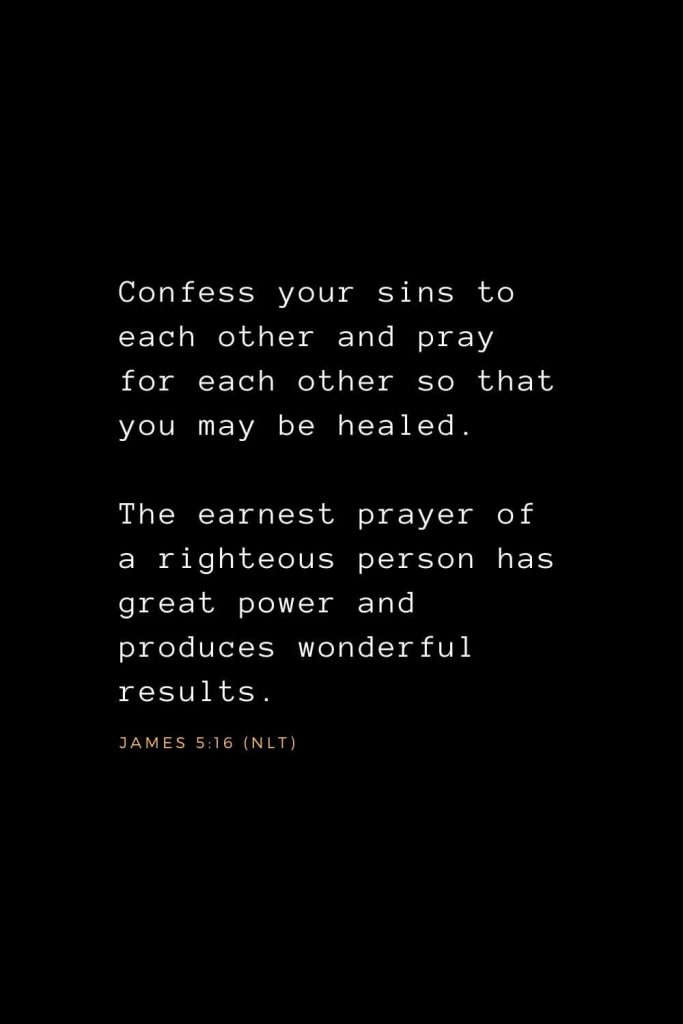 Bible Verses about Prayer (8): Confess your sins to each other and pray for each other so that you may be healed. The earnest prayer of a righteous person has great power and produces wonderful results. James 5:16 (NLT)