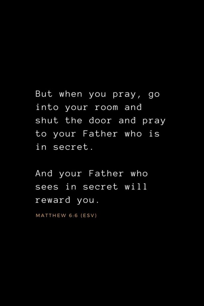 Bible Verses about Prayer (9): But when you pray, go into your room and shut the door and pray to your Father who is in secret. And your Father who sees in secret will reward you. Matthew 6:6 (ESV)