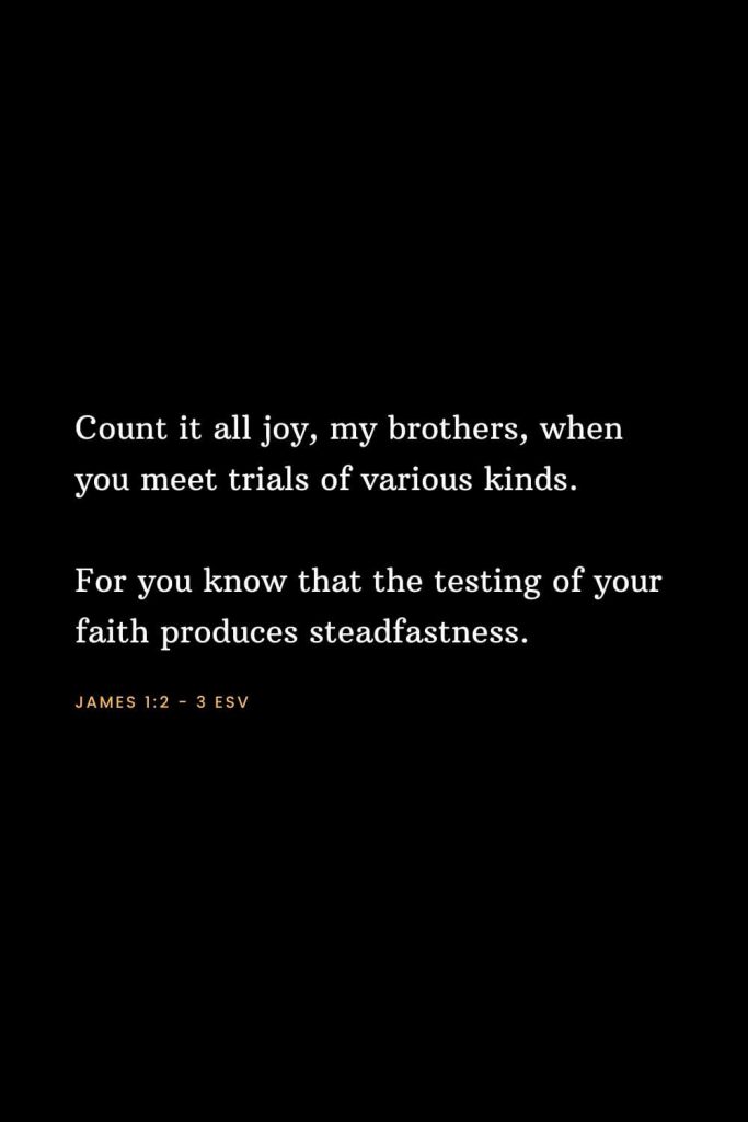 Bible Verses about Strength (1): Count it all joy, my brothers, when you meet trials of various kinds. For you know that the testing of your faith produces steadfastness. James 1:2 - 3 ESV