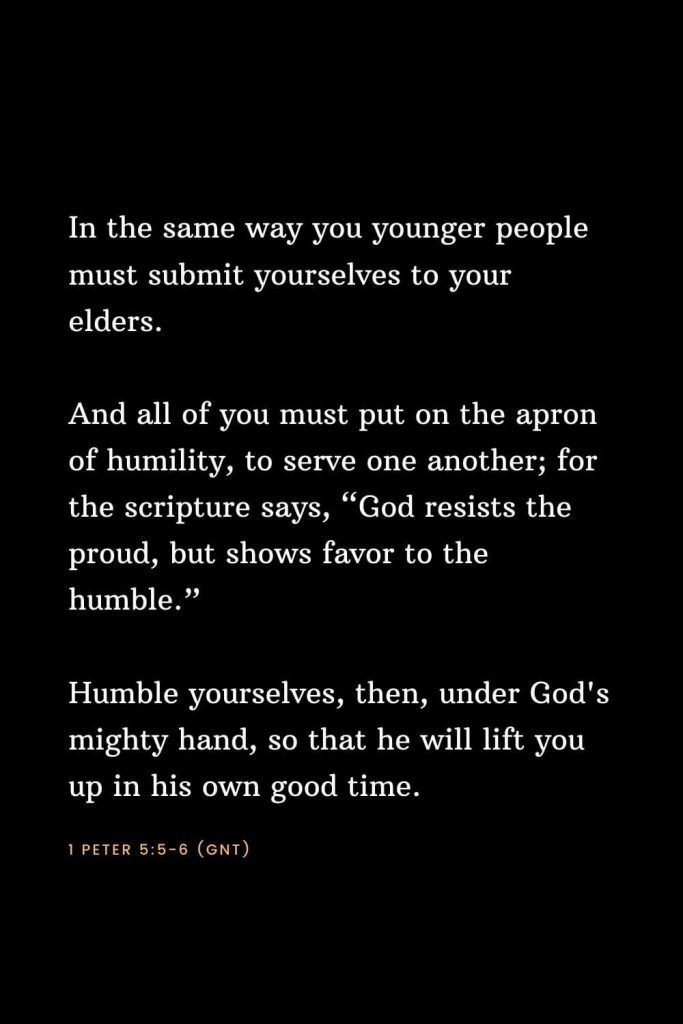 Bible Verses about Strength (10): In the same way you younger people must submit yourselves to your elders. And all of you must put on the apron of humility, to serve one another; for the scripture says, “God resists the proud, but shows favor to the humble.” Humble yourselves, then, under God's mighty hand, so that he will lift you up in his own good time. 1 Peter 5:5-6 (GNT)