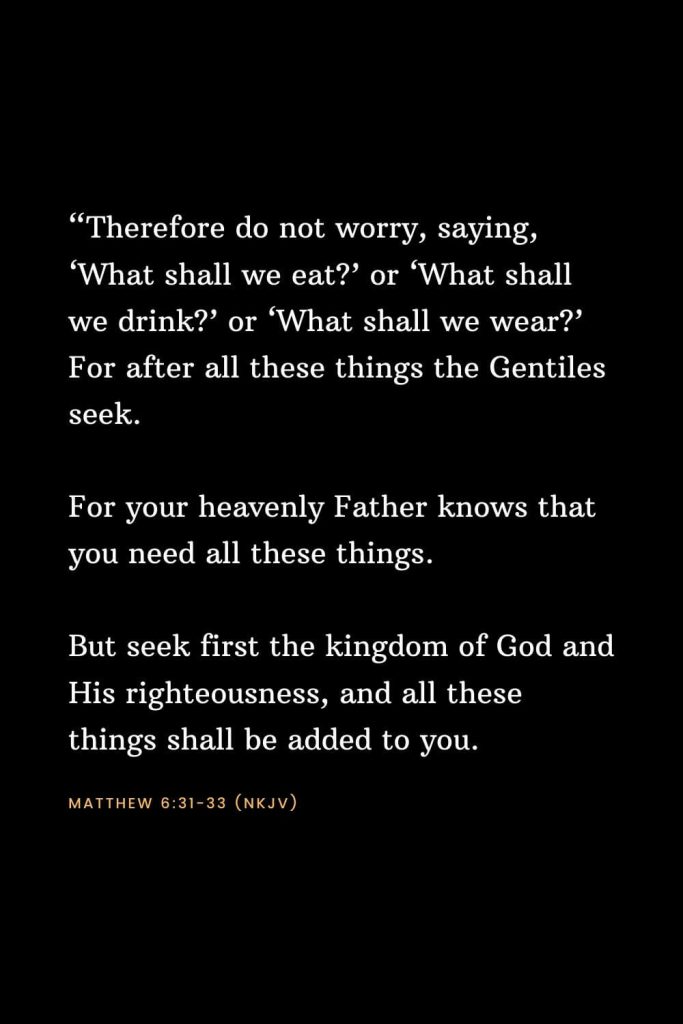 Bible Verses about Strength (11): “Therefore do not worry, saying, ‘What shall we eat?’ or ‘What shall we drink?’ or ‘What shall we wear?’ For after all these things the Gentiles seek. For your heavenly Father knows that you need all these things. But seek first the kingdom of God and His righteousness, and all these things shall be added to you. Matthew 6:31-33 (NKJV)