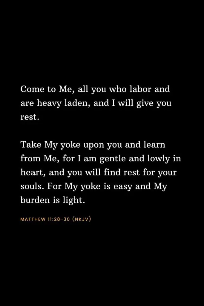 Bible Verses about Strength (14): Come to Me, all you who labor and are heavy laden, and I will give you rest. Take My yoke upon you and learn from Me, for I am gentle and lowly in heart, and you will find rest for your souls. For My yoke is easy and My burden is light. Matthew 11:28-30 (NKJV)