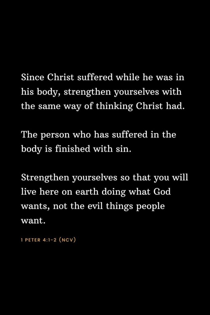 Bible Verses about Strength (15): Since Christ suffered while he was in his body, strengthen yourselves with the same way of thinking Christ had. The person who has suffered in the body is finished with sin. Strengthen yourselves so that you will live here on earth doing what God wants, not the evil things people want. 1 Peter 4:1-2 (NCV)