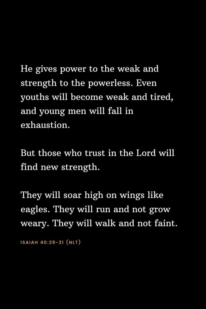 Bible Verses about Strength (18): He gives power to the weak and strength to the powerless. Even youths will become weak and tired, and young men will fall in exhaustion. But those who trust in the Lord will find new strength. They will soar high on wings like eagles. They will run and not grow weary. They will walk and not faint. Isaiah 40:29-31 (NLT)