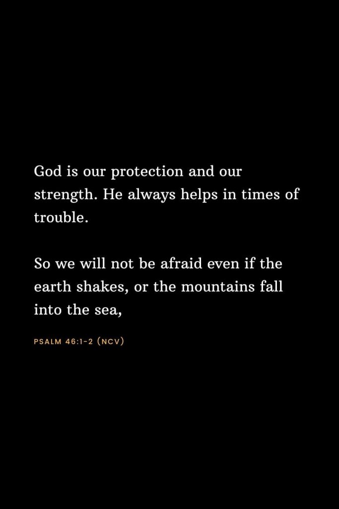 Bible Verses about Strength (22): God is our protection and our strength. He always helps in times of trouble. So we will not be afraid even if the earth shakes, or the mountains fall into the sea, Psalm 46:1-2 (NCV)