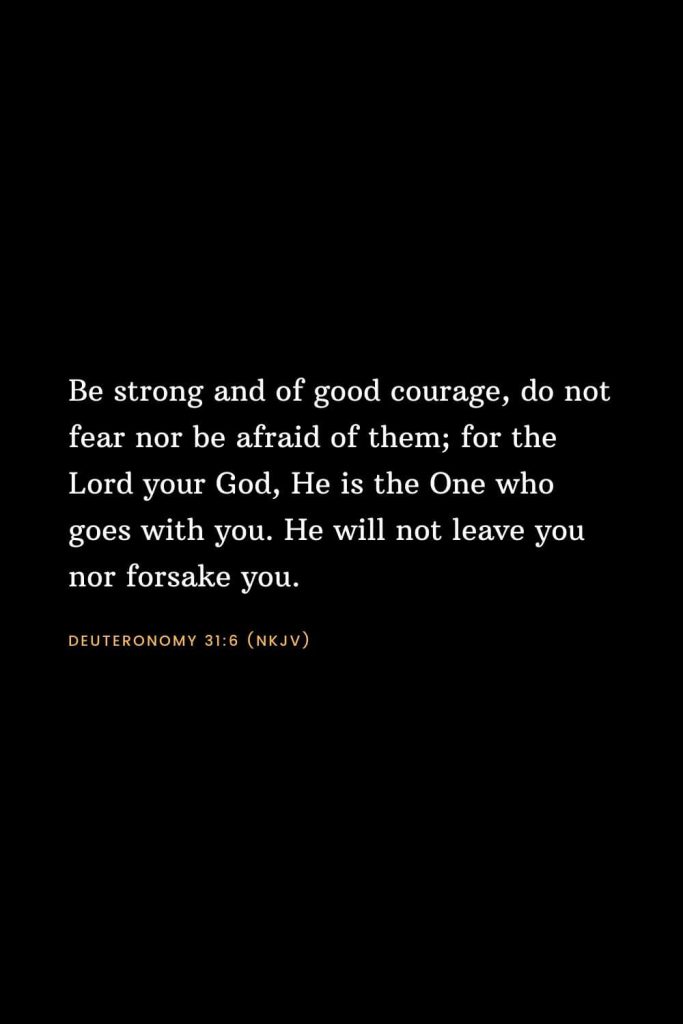 Bible Verses about Strength (5): Be strong and of good courage, do not fear nor be afraid of them; for the Lord your God, He is the One who goes with you. He will not leave you nor forsake you. Deuteronomy 31:6 (NKJV)