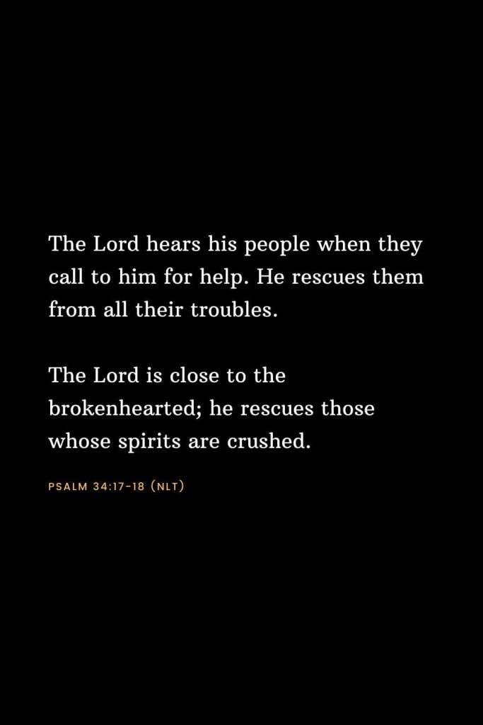 Bible Verses about Strength (6): The Lord hears his people when they call to him for help. He rescues them from all their troubles. The Lord is close to the brokenhearted; he rescues those whose spirits are crushed. Psalm 34:17-18 (NLT)