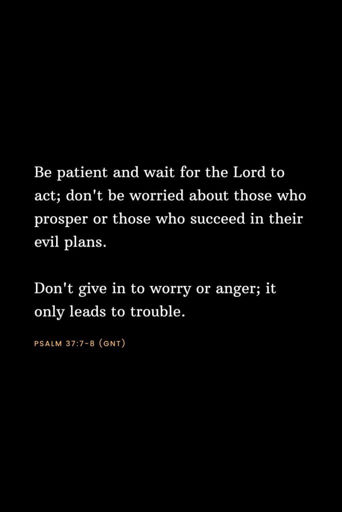 Bible Verses about Strength (8): Be patient and wait for the Lord to act; don't be worried about those who prosper or those who succeed in their evil plans. Don't give in to worry or anger; it only leads to trouble. Psalm 37:7-8 (GNT)