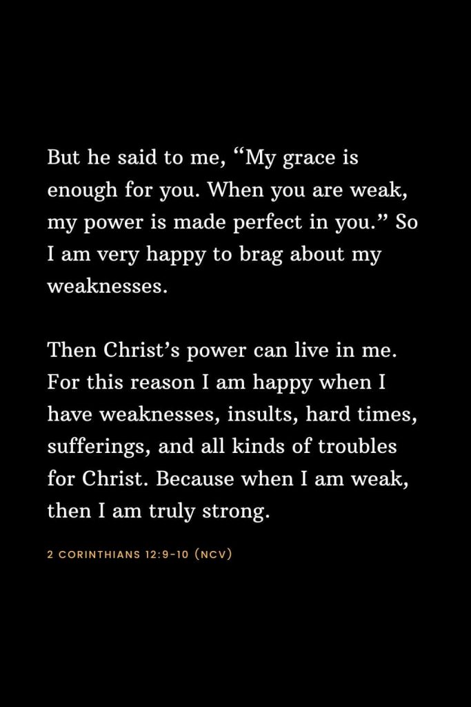 Bible Verses about Strength (9): But he said to me, “My grace is enough for you. When you are weak, my power is made perfect in you.” So I am very happy to brag about my weaknesses. Then Christ’s power can live in me. For this reason I am happy when I have weaknesses, insults, hard times, sufferings, and all kinds of troubles for Christ. Because when I am weak, then I am truly strong. 2 Corinthians 12:9-10 (NCV)