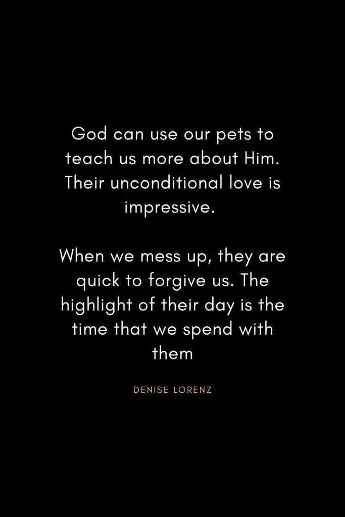 Christian Words of Inspiration (11): God can use our pets to teach us more about Him. Their unconditional love is impressive. When we mess up, they are quick to forgive us. The highlight of their day is the time that we spend with them. - Denise Lorenz