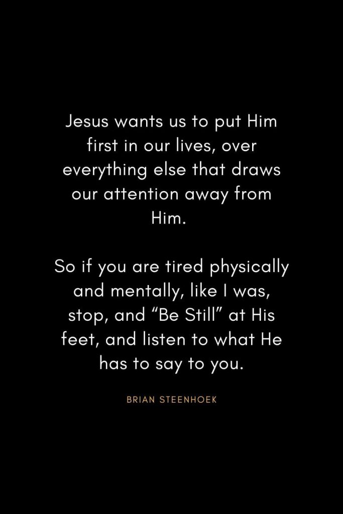 Christian Words of Inspiration (13): Jesus wants us to put Him first in our lives, over everything else that draws our attention away from Him. So if you are tired physically and mentally, like I was, stop, and "Be Still" at His feet, and listen to what He has to say to you. - Brian Steenhoek