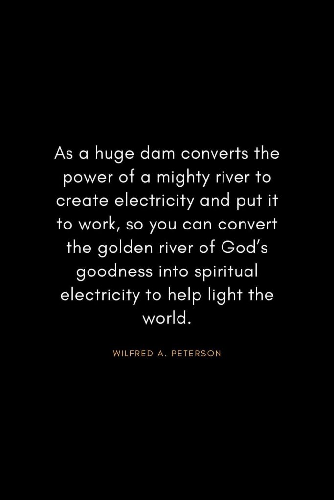 Christian Words of Inspiration (33): As a huge dam converts the power of a mighty river to create electricity and put it to work, so you can convert the golden river of God's goodness into spiritual electricity to help light the world. - Wilfred A. Peterson