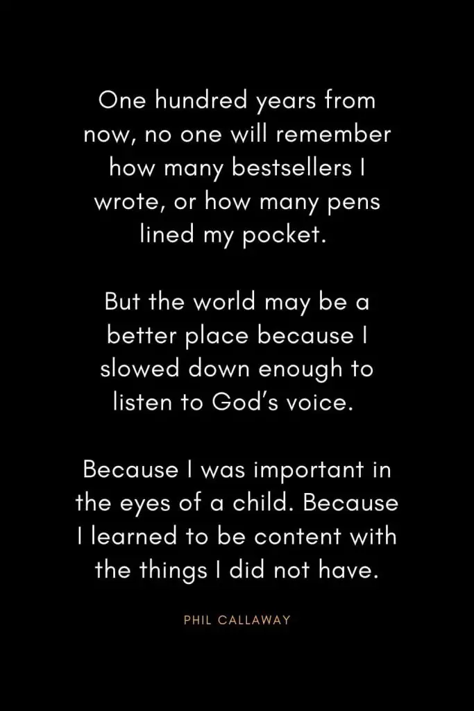 Christian Words of Inspiration (39): One hundred years from now, no one will remember how many bestsellers I wrote, or how many pens lined my pocket. But the world may be a better place because I slowed down enough to listen to God's voice. Because I was important in the eyes of a child. Because I learned to be content with the things I did not have. - Phil Callaway