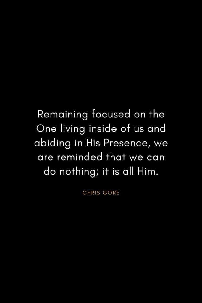 Christian Words of Inspiration (6): Remaining focused on the One living inside of us and abiding in His Presence, we are reminded that we can do nothing; it is all Him. - Chris Gore