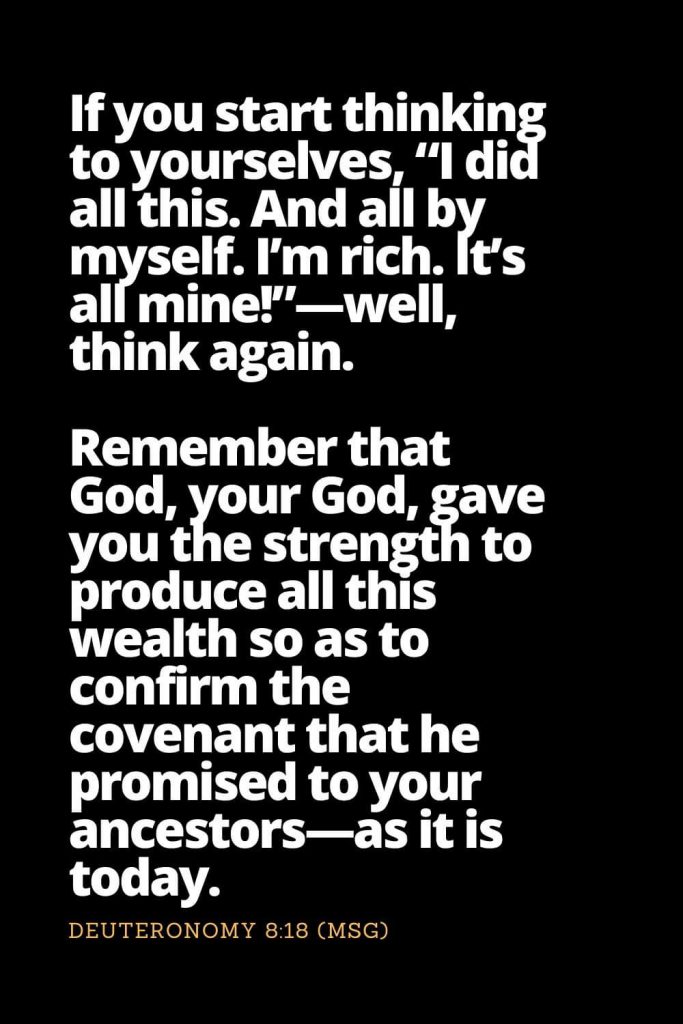 Motivational Bible Verses (21): If you start thinking to yourselves, “I did all this. And all by myself. I’m rich. It’s all mine!”—well, think again. Remember that God, your God, gave you the strength to produce all this wealth so as to confirm the covenant that he promised to your ancestors—as it is today. Deuteronomy 8:18 (MSG)