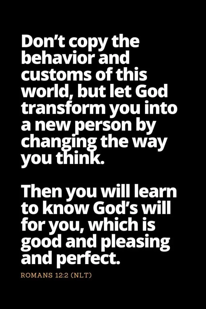Motivational Bible Verses (24): Don’t copy the behavior and customs of this world, but let God transform you into a new person by changing the way you think. Then you will learn to know God’s will for you, which is good and pleasing and perfect. Romans 12:2 (NLT)
