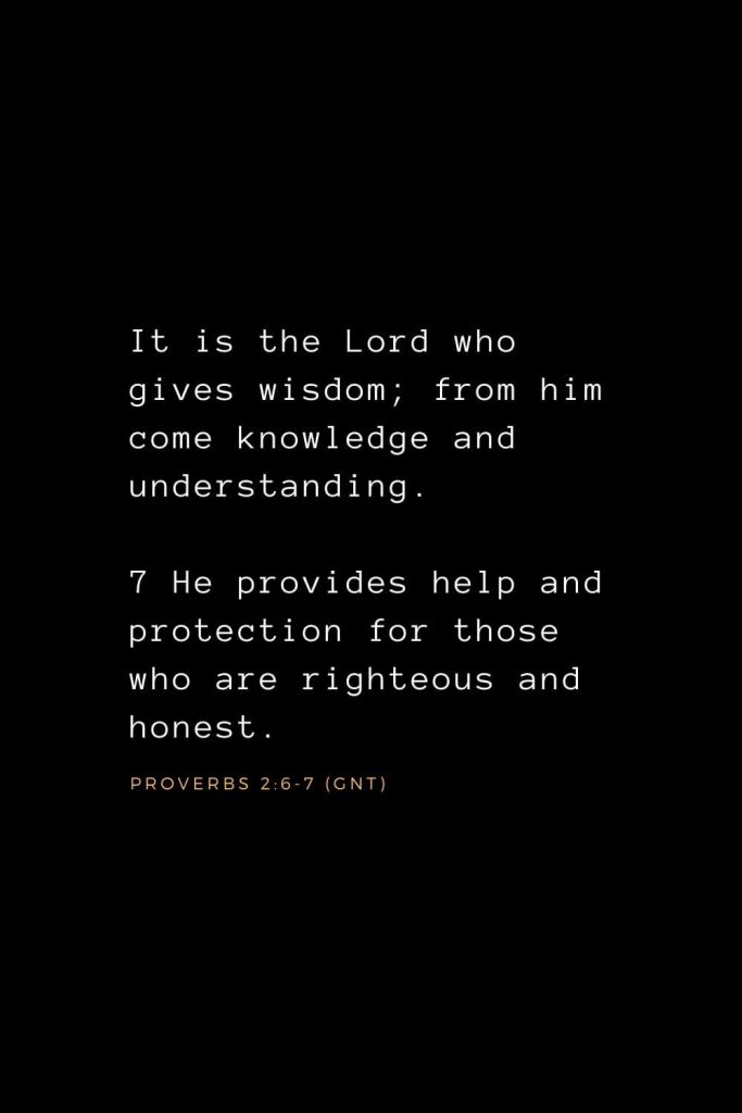 Wisdom Bible Verses (10): It is the Lord who gives wisdom; from him come knowledge and understanding. 7 He provides help and protection for those who are righteous and honest. Proverbs 2:6-7 (GNT)