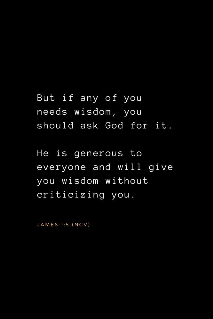 Wisdom Bible Verses (2): But if any of you needs wisdom, you should ask God for it. He is generous to everyone and will give you wisdom without criticizing you. James 1:5 (NCV)