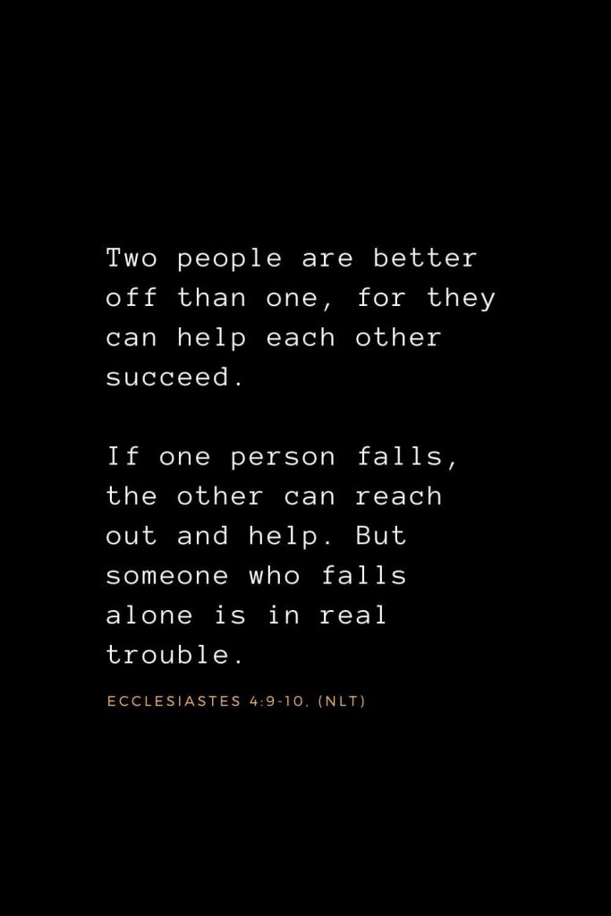 Wisdom Bible Verses (22): Two people are better off than one, for they can help each other succeed. If one person falls, the other can reach out and help. But someone who falls alone is in real trouble. Ecclesiastes 4:9-10, (NLT)