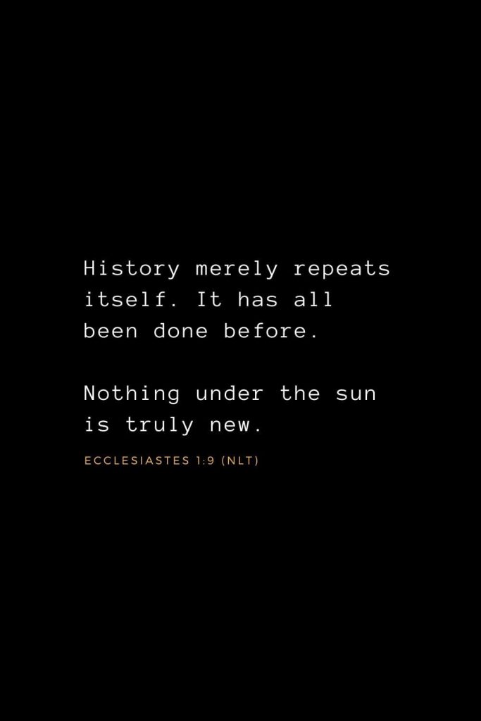 Wisdom Bible Verses (23): History merely repeats itself. It has all been done before. Nothing under the sun is truly new. Ecclesiastes 1:9 (NLT)