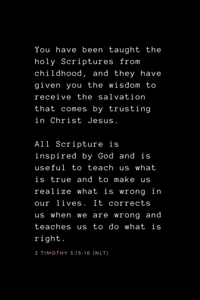 Wisdom Bible Verses (27): You have been taught the holy Scriptures from childhood, and they have given you the wisdom to receive the salvation that comes by trusting in Christ Jesus. All Scripture is inspired by God and is useful to teach us what is true and to make us realize what is wrong in our lives. It corrects us when we are wrong and teaches us to do what is right. 2 Timothy 3:15-16 (NLT)