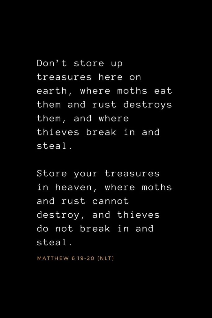 Wisdom Bible Verses (29): Don’t store up treasures here on earth, where moths eat them and rust destroys them, and where thieves break in and steal. Store your treasures in heaven, where moths and rust cannot destroy, and thieves do not break in and steal. Matthew 6:19-20 (NLT)