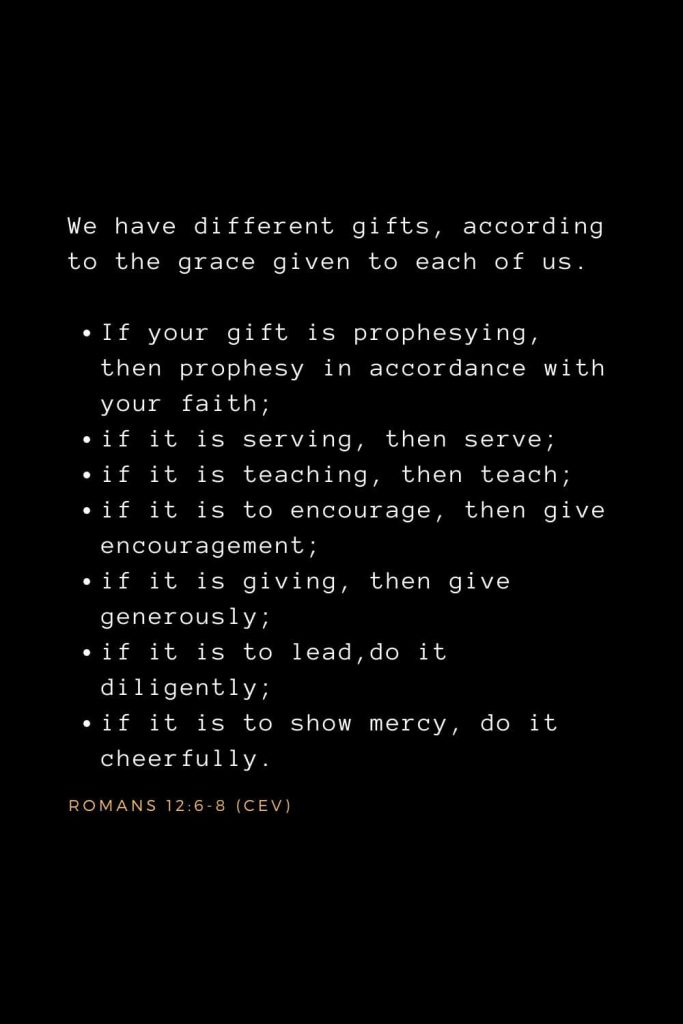 Wisdom Bible Verses (31): We have different gifts, according to the grace given to each of us. If your gift is prophesying, then prophesy in accordance with your faith; if it is serving, then serve; if it is teaching, then teach; if it is to encourage, then give encouragement; if it is giving, then give generously; if it is to lead, do it diligently; if it is to show mercy, do it cheerfully. Romans 12:6-8 (CEV)